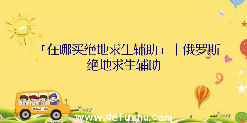 「在哪买绝地求生辅助」|俄罗斯绝地求生辅助